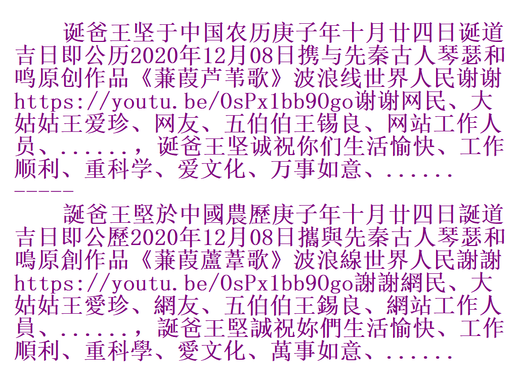 诞爸王坚于中国农历庚子年十月廿四日诞道吉日即公历2020年12月08日携与先秦古人琴瑟和鸣原创作品《蒹葭芦苇歌》波浪线世界人民谢谢https://youtu.be/OsPx1bb9Ogo谢谢网民、大姑姑王爱珍、网友、五伯伯王锡良、网站工作人员、......，诞爸王坚诚祝你们生活愉快、工作顺利、重科学、爱文化、万事如意、...... E10