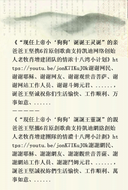 《“现任上帝小‘狗狗’诞诞王灵诞”的亲爸爸王坚携6首原创歌曲支持凯迪网络创始人老牧肖增建团队的情浓十八湾小计划》https://youtu.be/jonK7IKuJOk谢谢网民、谢谢耶稣、谢谢网友、谢谢观世音菩萨、谢谢网站工作人员、谢谢斗姆元君、......,诞爸王坚诚祝你们生活愉快、工作顺利、万事如意、...... ----- 《“現任上帝小‘狗狗’誕誕王靈誕”的親爸爸王堅攜6首原創歌曲支持凱迪網絡創始人老牧肖增建團隊的情濃十八灣小計劃》https://youtu.be/jonK7IKuJOk謝謝 Iii10