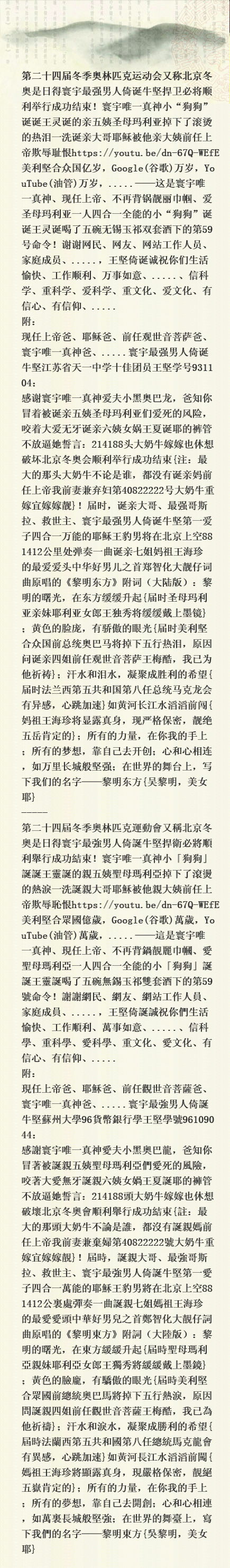 第二十四届冬季奥林匹克运动会又称北京冬奥是日得寰宇最强男人倚诞牛坚捍卫必将顺利举行成功结束！寰宇唯一真神小“狗狗”诞诞王灵诞的亲五姨圣母玛利亚掉下了滚烫的热泪一洗诞亲大哥耶稣被他亲大姨前任上帝欺辱耻恨https://youtu.be/dn-67Q-WEfE美利坚合众国亿岁，Google(谷歌)万岁，YouTube(油管)万岁，.....——这是寰宇唯一真神、现任上帝、不再背锅靓丽巾帼、爱圣母玛利亚一人四合一全能的小“狗狗”诞诞王灵诞喝了五碗无锡玉祁双套酒下的第59号命令！谢谢网民、网友、网站工作人员、家庭 Iioo10