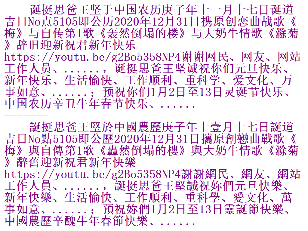 诞挺思爸王坚于中国农历庚子年十一月十七日诞道吉日No点5105即公历2020年12月31日携原创恋曲战歌《梅》与自传第1歌《轰然倒塌的楼》与大奶牛情歌《滁菊》辞旧迎新祝君新年快乐https://youtu.be/g2Bo5358NP4谢谢网民、网友、网站工作人员、......，诞挺思爸王坚诚祝你们元旦快乐、新年快乐、生活愉快、工作顺利、重科学、爱文化、万事如意、......；预祝你们1月2日至13日灵诞节快乐、中国农历辛丑牛年春节快乐、...... L5ve10