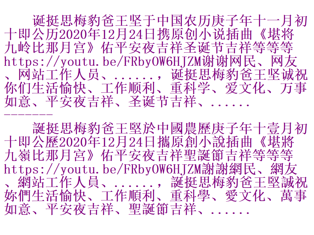 诞挺思梅豹爸王坚于中国农历庚子年十一月初十即公历2020年12月24日携原创小说插曲《堪将九岭比那月宫》佑平安夜吉祥圣诞节吉祥等等等https://youtu.be/FRbyOW6HJZM谢谢网民、网友、网站工作人员、......，诞挺思梅豹爸王坚诚祝你们生活愉快、工作顺利、重科学、爱文化、万事如意、平安夜吉祥、圣诞节吉祥、......  ------- 誕挺思梅豹爸王堅於中國農歷庚子年十壹月初十即公歷2020年12月24日攜原創小說插曲《堪將九嶺比那月宮》佑平安夜吉祥聖誕節吉祥等等等 S510